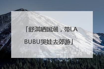 舒淇晒国潮，带LABUBU哭娃去郊游