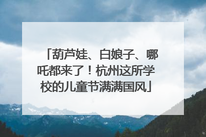 葫芦娃、白娘子、哪吒都来了！杭州这所学校的儿童节满满国风