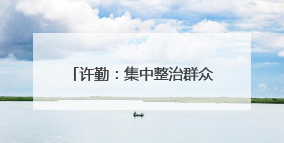 许勤：集中整治群众身边不正之风和腐败问题 坚定不移推动全面从严治党向基层延伸