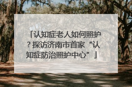 认知症老人如何照护？探访济南市首家“认知症防治照护中心”
