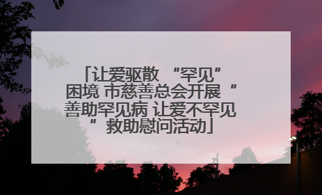让爱驱散 “罕见” 困境 市慈善总会开展“善助罕见病 让爱不罕见”救助慰问活动