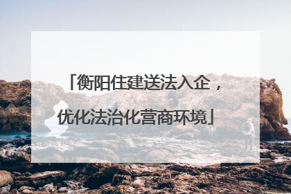衡阳住建送法入企，优化法治化营商环境