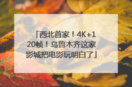 西北首家！4K+120帧！乌鲁木齐这家影城把电影玩明白了
