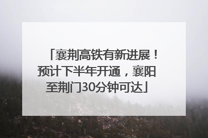 襄荆高铁有新进展！预计下半年开通，襄阳至荆门30分钟可达