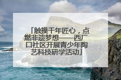 触摸千年匠心，点燃非遗梦想——西厂口社区开展青少年陶艺科技研学活动