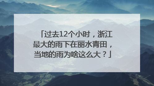 过去12个小时，浙江最大的雨下在丽水青田，当地的雨为啥这么大？