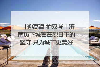 迎高温 护双考｜济南历下城管在烈日下的坚守 只为城市更美好 学子更安心