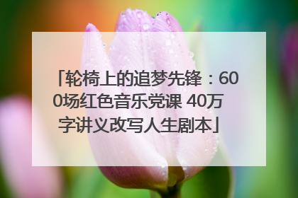 轮椅上的追梦先锋：600场红色音乐党课 40万字讲义改写人生剧本