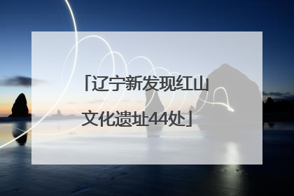 辽宁新发现红山文化遗址44处