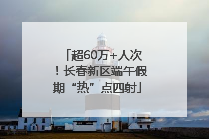 超60万+人次！长春新区端午假期“热”点四射