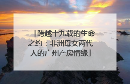 跨越十九载的生命之约：非洲母女两代人的广州产房情缘