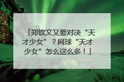 郑钦文又要对决“天才少女”？网球“天才少女”怎么这么多！