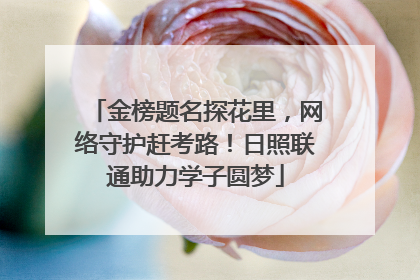 金榜题名探花里，网络守护赶考路！日照联通助力学子圆梦
