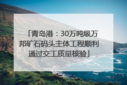 青岛港：30万吨级万邦矿石码头主体工程顺利通过交工质量核验