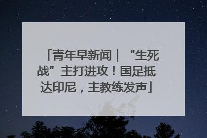 青年早新闻｜“生死战”主打进攻！国足抵达印尼，主教练发声