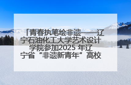 青春执笔绘非遗——辽宁石油化工大学艺术设计学院参加2025 年辽宁省“非遗新青年”高校优秀作品推荐活动