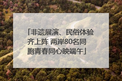 非遗展演、民俗体验齐上阵 两岸80名同胞青春同心映端午