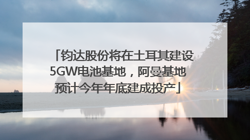 钧达股份将在土耳其建设5GW电池基地，阿曼基地预计今年年底建成投产