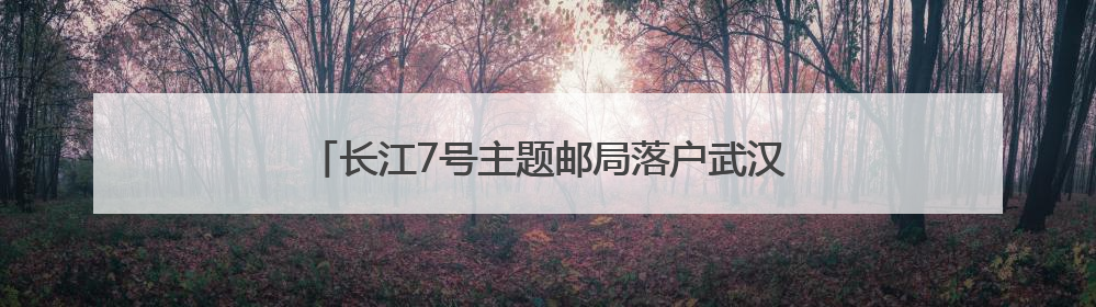 长江7号主题邮局落户武汉 助力长江生态保护宣传