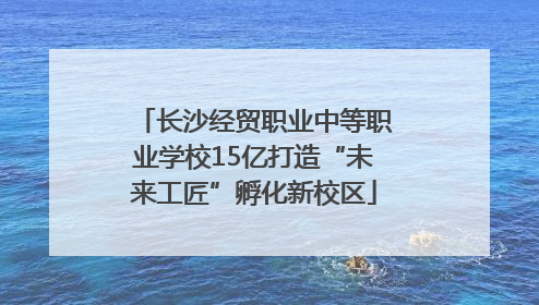 长沙经贸职业中等职业学校15亿打造“未来工匠”孵化新校区