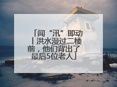 闻“汛”即动丨洪水漫过二楼前，他们背出了最后5位老人