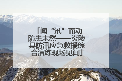 闻“汛”而动 防患未然——炎陵县防汛应急救援综合演练现场见闻