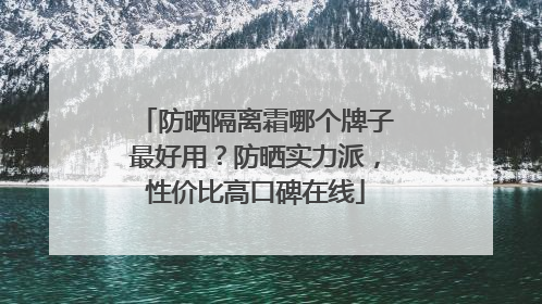 防晒隔离霜哪个牌子最好用？防晒实力派，性价比高口碑在线