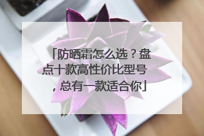 防晒霜怎么选？盘点十款高性价比型号，总有一款适合你