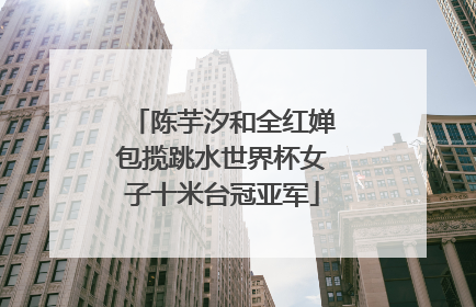 陈芋汐和全红婵包揽跳水世界杯女子十米台冠亚军