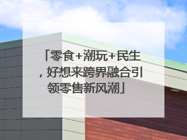 零食+潮玩+民生，好想来跨界融合引领零售新风潮