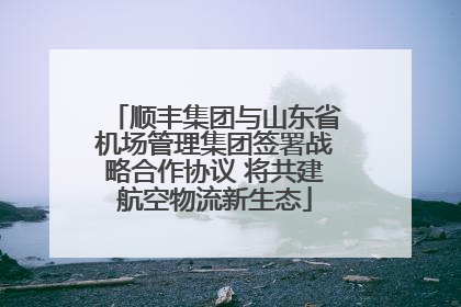 顺丰集团与山东省机场管理集团签署战略合作协议 将共建航空物流新生态