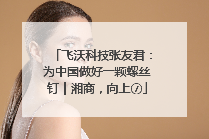 飞沃科技张友君：为中国做好一颗螺丝钉｜湘商，向上⑦