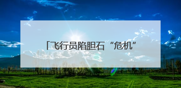 飞行员陷胆石“危机” 保胆取石助其冲破“切胆”困局守护飞行梦