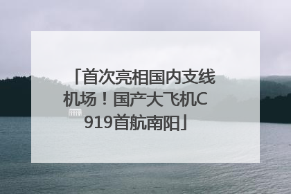 首次亮相国内支线机场！国产大飞机C919首航南阳