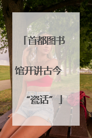 首都图书馆开讲古今“瓷话”