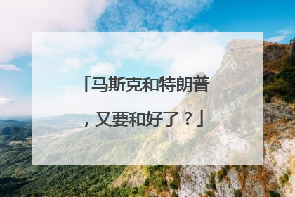 马斯克和特朗普，又要和好了？