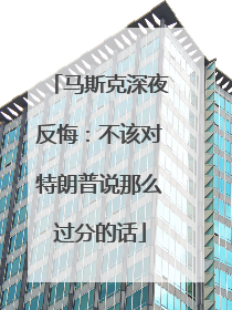 马斯克深夜反悔：不该对特朗普说那么过分的话