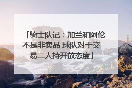 骑士队记：加兰和阿伦不是非卖品 球队对于交易二人持开放态度