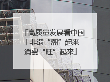 高质量发展看中国丨非遗“潮”起来 消费“旺”起来