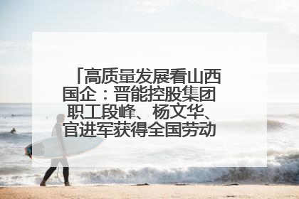 高质量发展看山西国企：晋能控股集团职工段峰、杨文华、官进军获得全国劳动模范荣誉称号