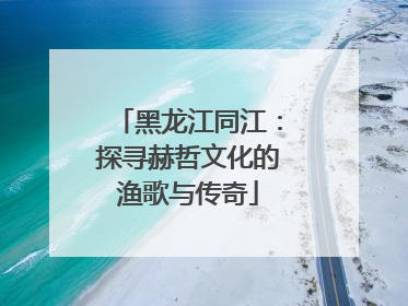 黑龙江同江：探寻赫哲文化的渔歌与传奇
