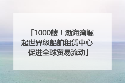1000艘！渤海湾崛起世界级船舶租赁中心 促进全球贸易流动