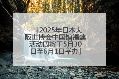 2025年日本大阪世博会中国馆福建活动周将于5月30日至6月1日举办