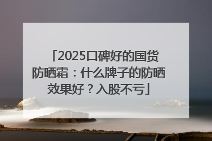 2025口碑好的国货防晒霜：什么牌子的防晒效果好？入股不亏