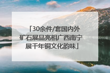 30余件/套国内外矿石展品亮相广西南宁 展千年铜文化韵味