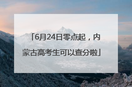 6月24日零点起，内蒙古高考生可以查分啦