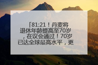 81:21！丹麦将退休年龄提高至70岁，在议会通过！70岁已达全球最高水平，更多国家或将逐步跟进