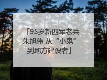 95岁新四军老兵朱旭伟 从“小鬼”到地方建设者