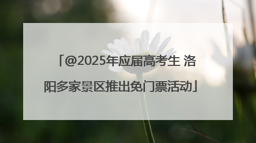 @2025年应届高考生 洛阳多家景区推出免门票活动